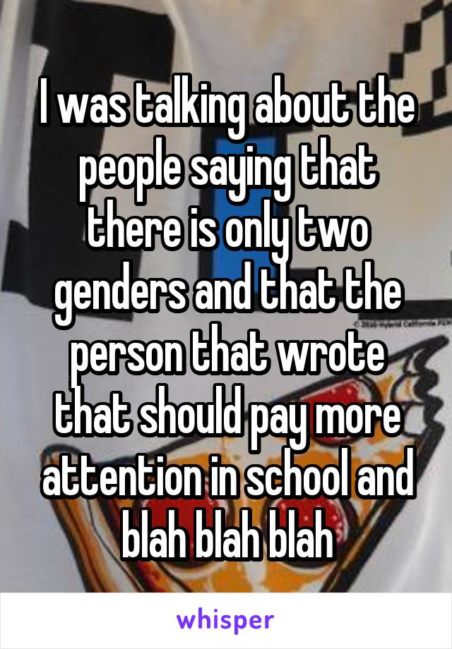 I was talking about the people saying that there is only two genders and that the person that wrote that should pay more attention in school and blah blah blah