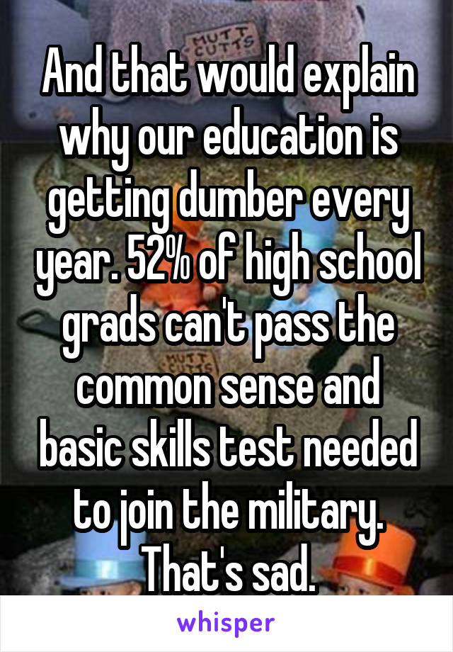 And that would explain why our education is getting dumber every year. 52% of high school grads can't pass the common sense and basic skills test needed to join the military. That's sad.