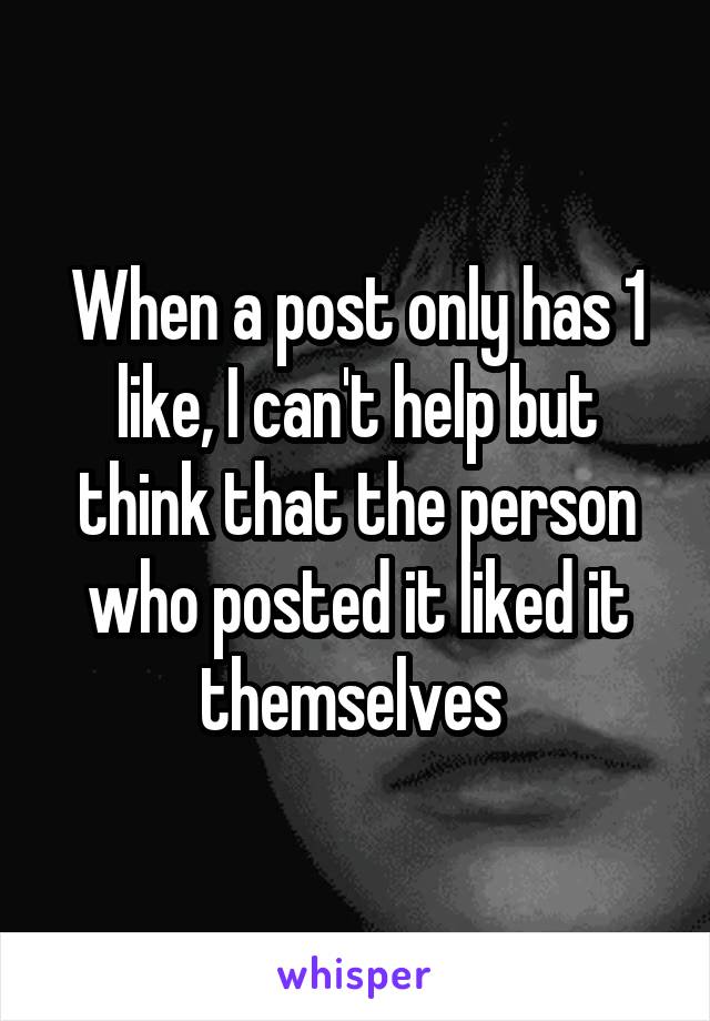 When a post only has 1 like, I can't help but think that the person who posted it liked it themselves 