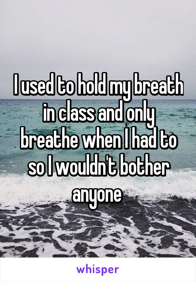 I used to hold my breath in class and only breathe when I had to so I wouldn't bother anyone 
