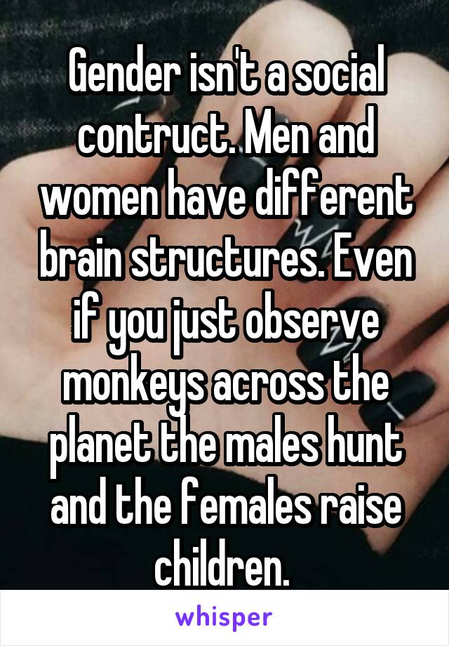 Gender isn't a social contruct. Men and women have different brain structures. Even if you just observe monkeys across the planet the males hunt and the females raise children. 