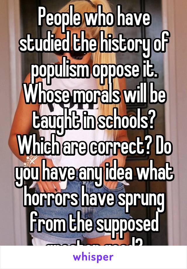 People who have studied the history of populism oppose it. Whose morals will be taught in schools? Which are correct? Do you have any idea what horrors have sprung from the supposed greater good?