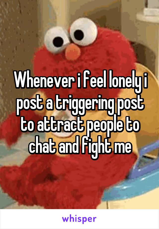 Whenever i feel lonely i post a triggering post to attract people to chat and fight me