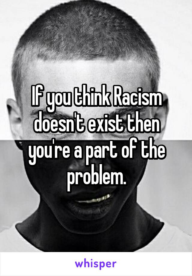 If you think Racism doesn't exist then you're a part of the problem.