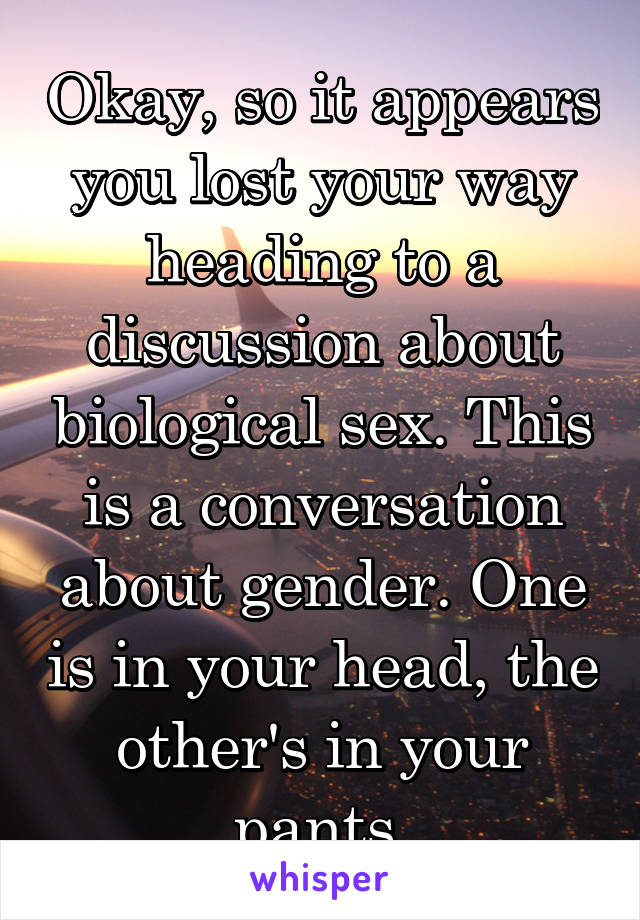 Okay, so it appears you lost your way heading to a discussion about biological sex. This is a conversation about gender. One is in your head, the other's in your pants.