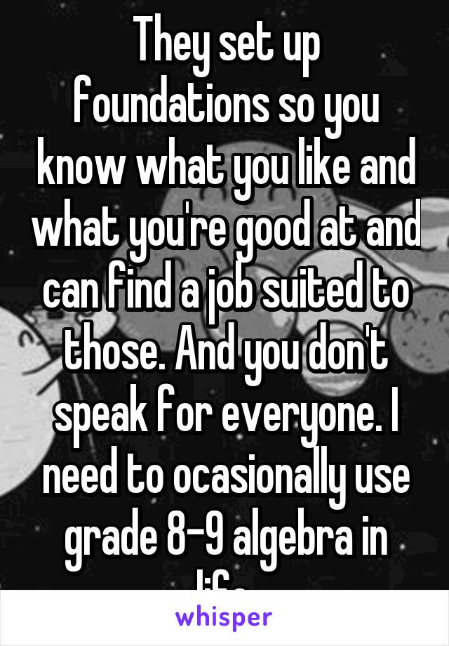 They set up foundations so you know what you like and what you're good at and can find a job suited to those. And you don't speak for everyone. I need to ocasionally use grade 8-9 algebra in life.