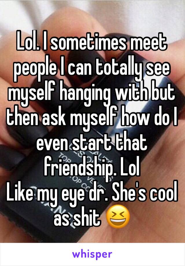 Lol. I sometimes meet people I can totally see myself hanging with but then ask myself how do I even start that friendship. Lol
Like my eye dr. She's cool as shit 😆