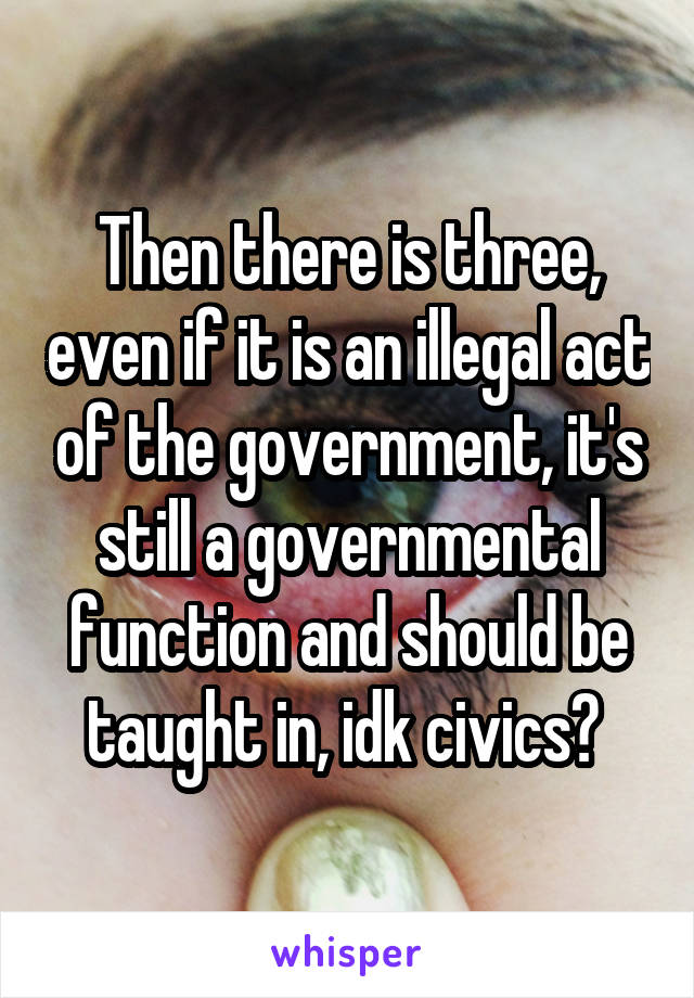 Then there is three, even if it is an illegal act of the government, it's still a governmental function and should be taught in, idk civics? 