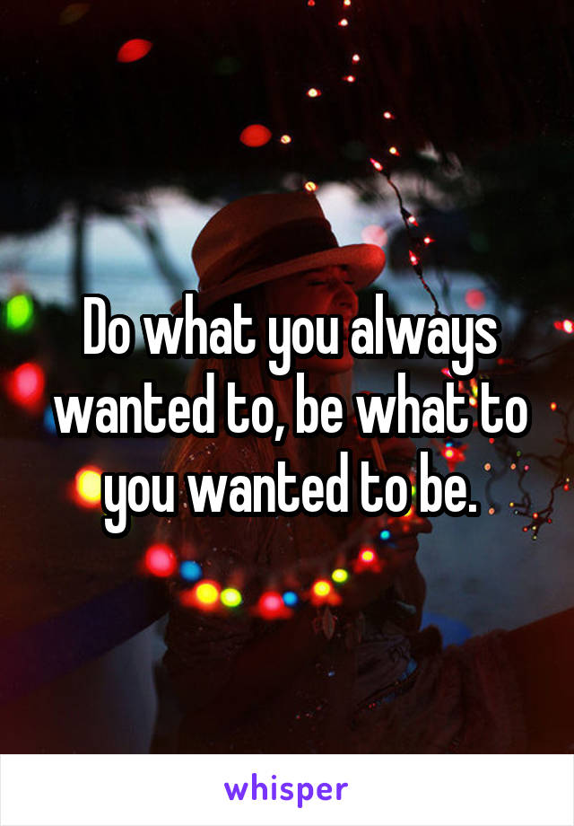 Do what you always wanted to, be what to you wanted to be.