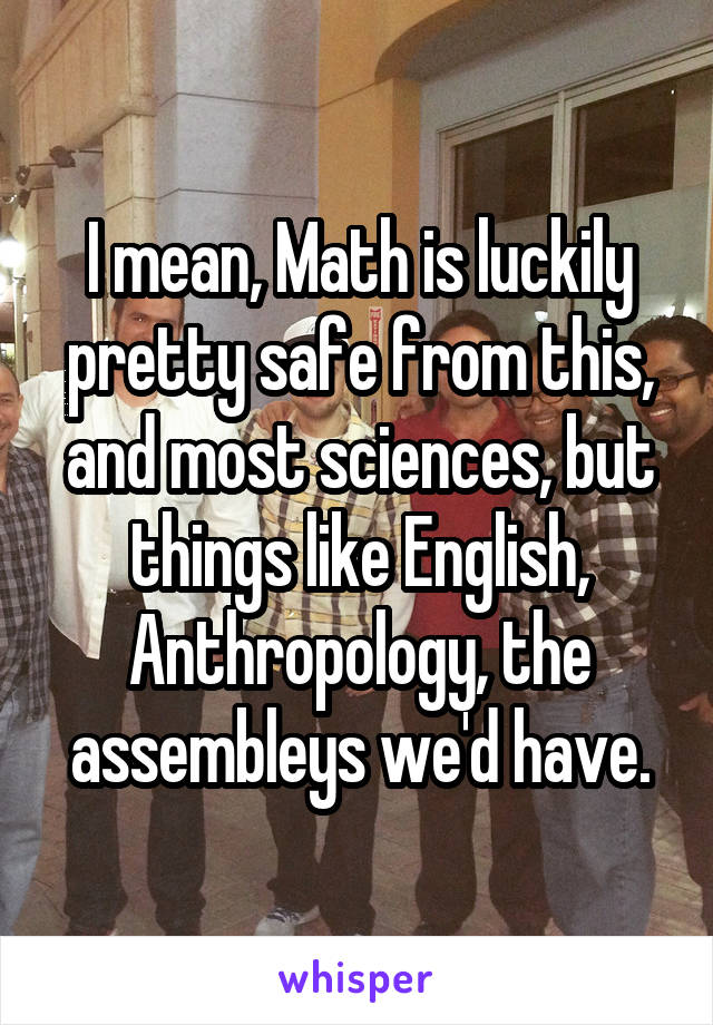 I mean, Math is luckily pretty safe from this, and most sciences, but things like English, Anthropology, the assembleys we'd have.