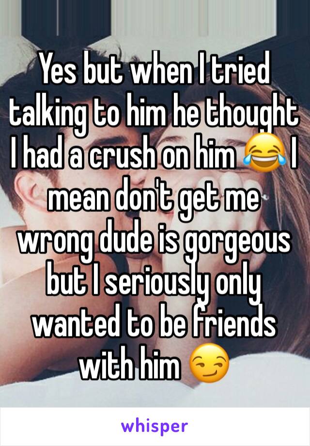 Yes but when I tried talking to him he thought I had a crush on him 😂 I mean don't get me wrong dude is gorgeous but I seriously only wanted to be friends with him 😏 