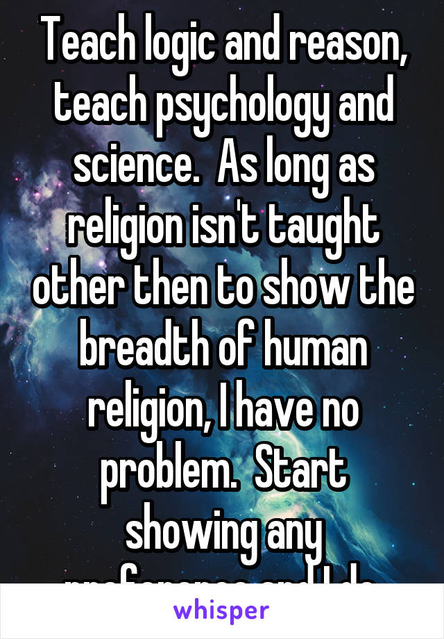 Teach logic and reason, teach psychology and science.  As long as religion isn't taught other then to show the breadth of human religion, I have no problem.  Start showing any preference and I do.