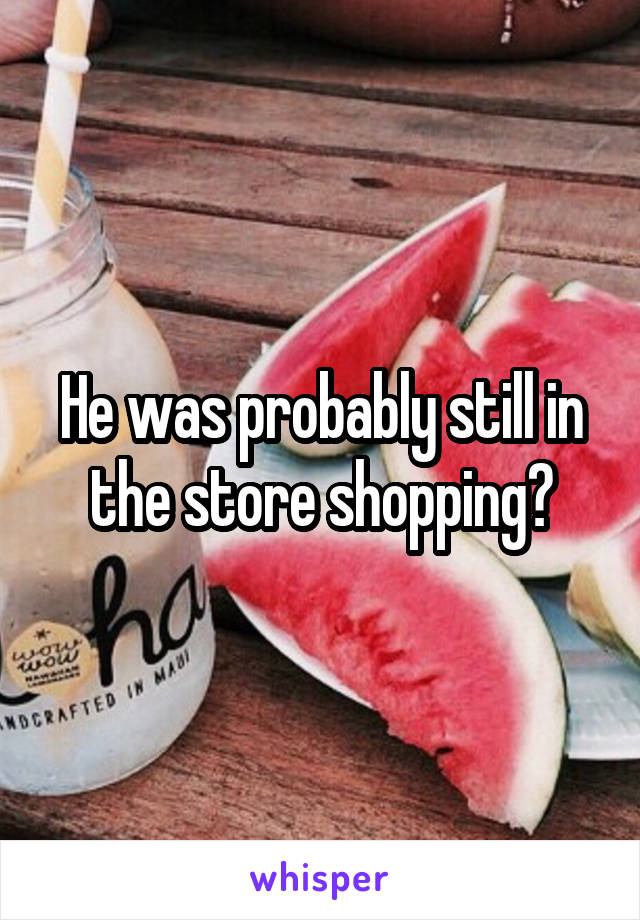 He was probably still in the store shopping?