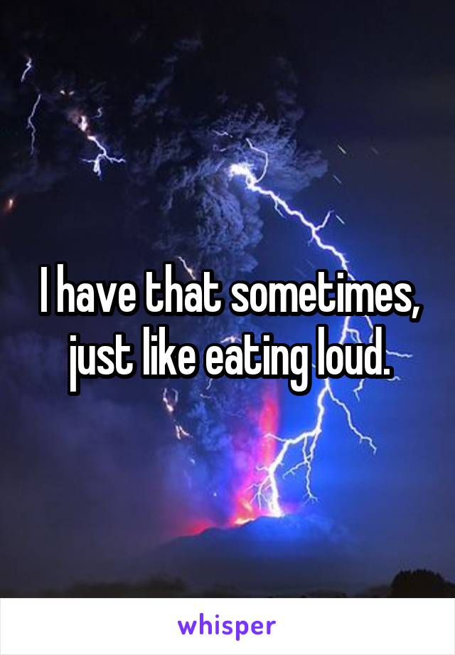 I have that sometimes, just like eating loud.