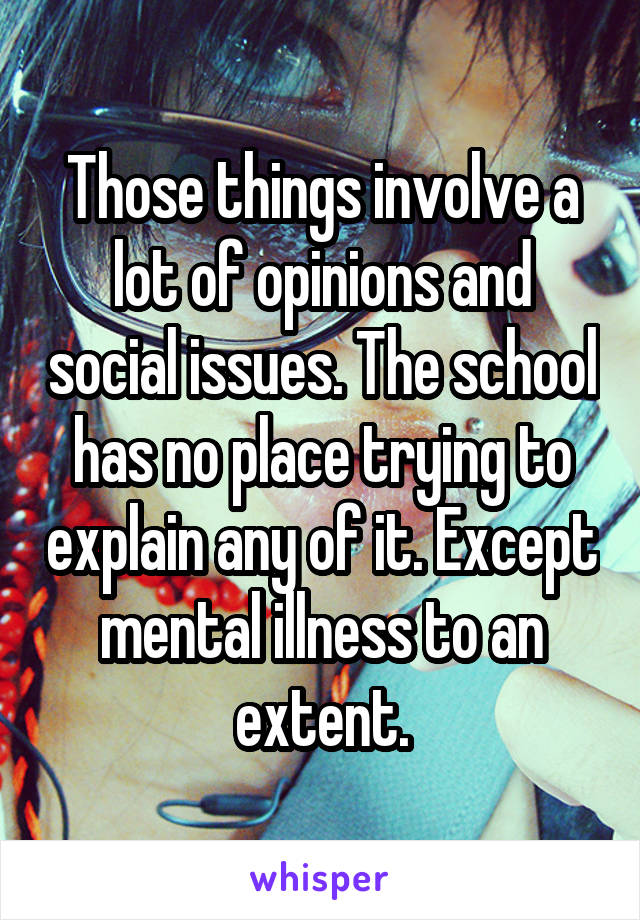 Those things involve a lot of opinions and social issues. The school has no place trying to explain any of it. Except mental illness to an extent.