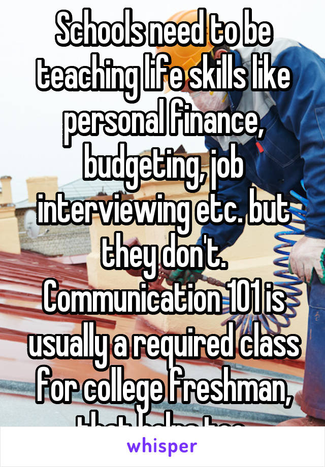 Schools need to be teaching life skills like personal finance, budgeting, job interviewing etc. but they don't. Communication 101 is usually a required class for college freshman, that helps too.