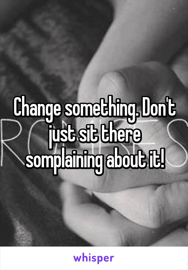 Change something. Don't just sit there somplaining about it!