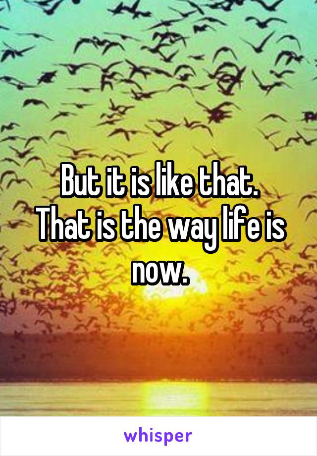 But it is like that.
That is the way life is now.