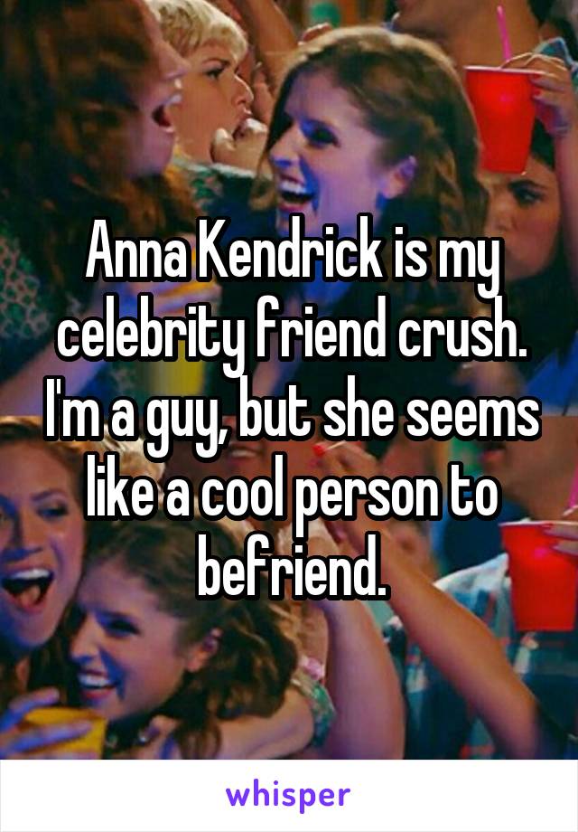 Anna Kendrick is my celebrity friend crush. I'm a guy, but she seems like a cool person to befriend.
