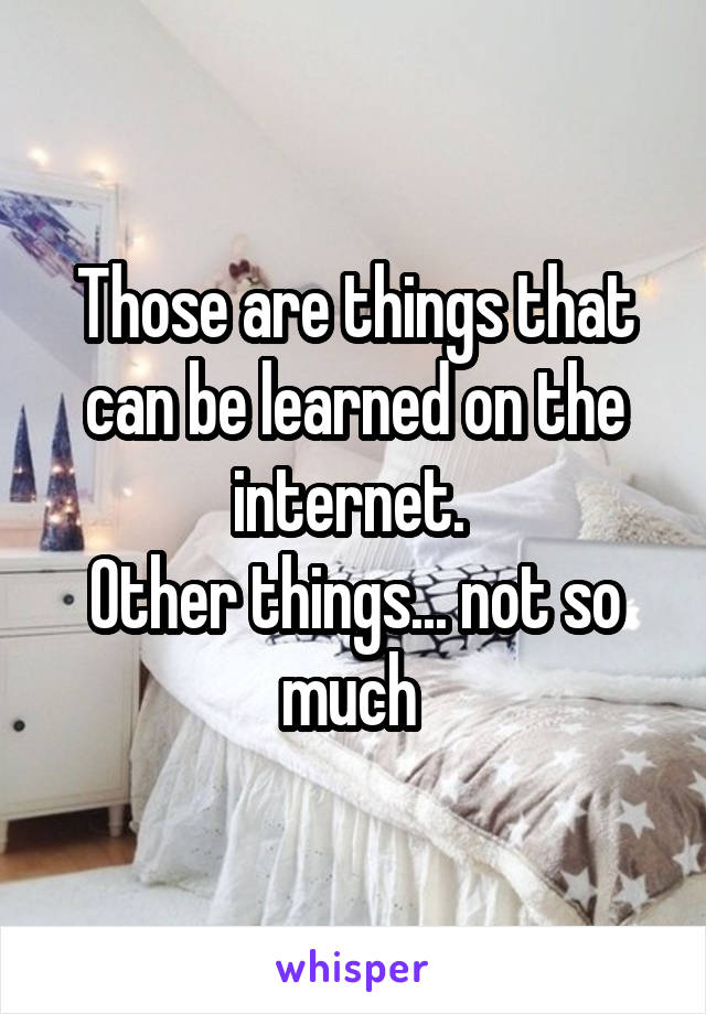 Those are things that can be learned on the internet. 
Other things... not so much 