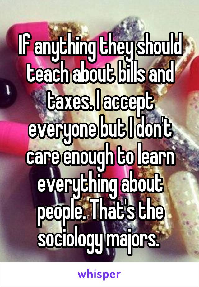 If anything they should teach about bills and taxes. I accept everyone but I don't care enough to learn everything about people. That's the sociology majors. 