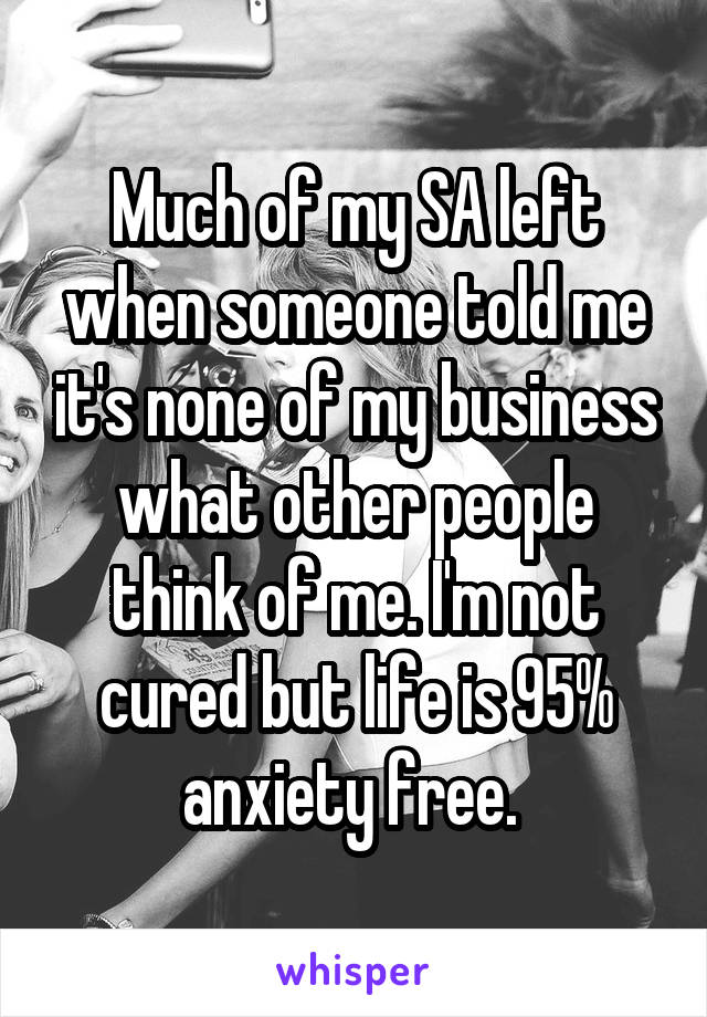 Much of my SA left when someone told me it's none of my business what other people think of me. I'm not cured but life is 95% anxiety free. 