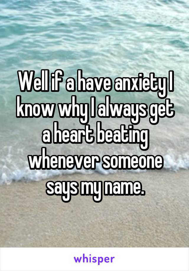 Well if a have anxiety I know why I always get a heart beating whenever someone says my name.
