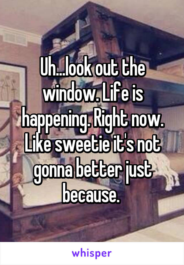 Uh...look out the window. Life is happening. Right now. Like sweetie it's not gonna better just because. 