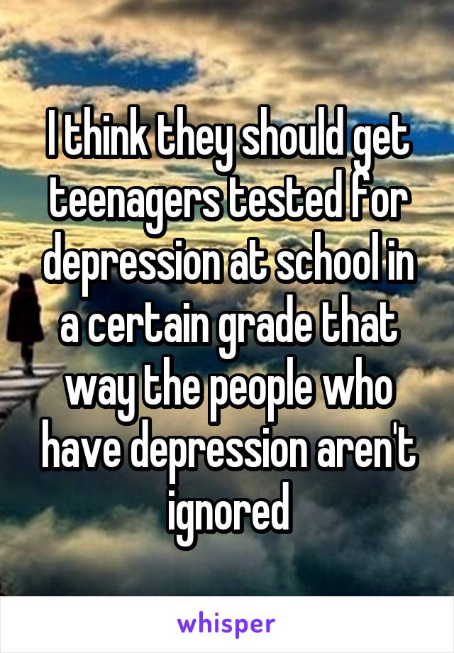 I think they should get teenagers tested for depression at school in a certain grade that way the people who have depression aren't ignored