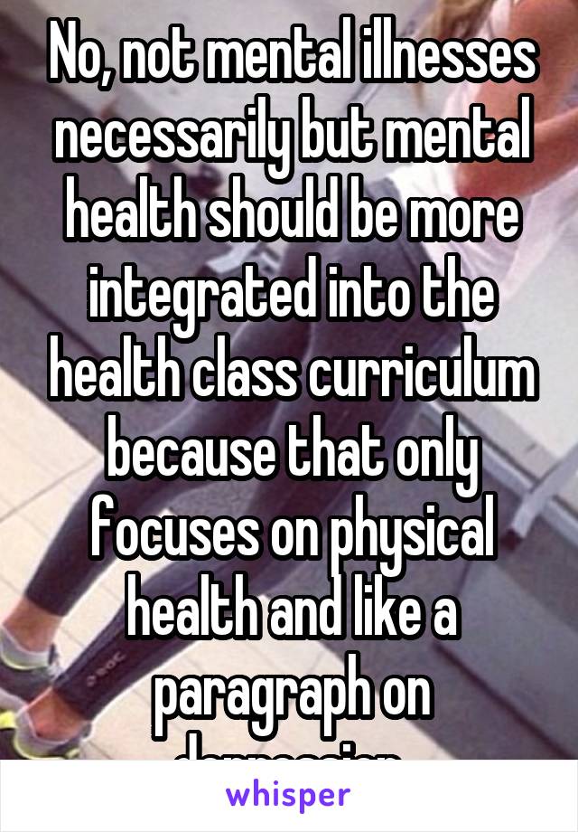 No, not mental illnesses necessarily but mental health should be more integrated into the health class curriculum because that only focuses on physical health and like a paragraph on depression.