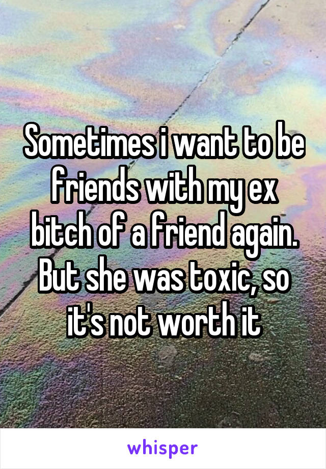 Sometimes i want to be friends with my ex bitch of a friend again. But she was toxic, so it's not worth it