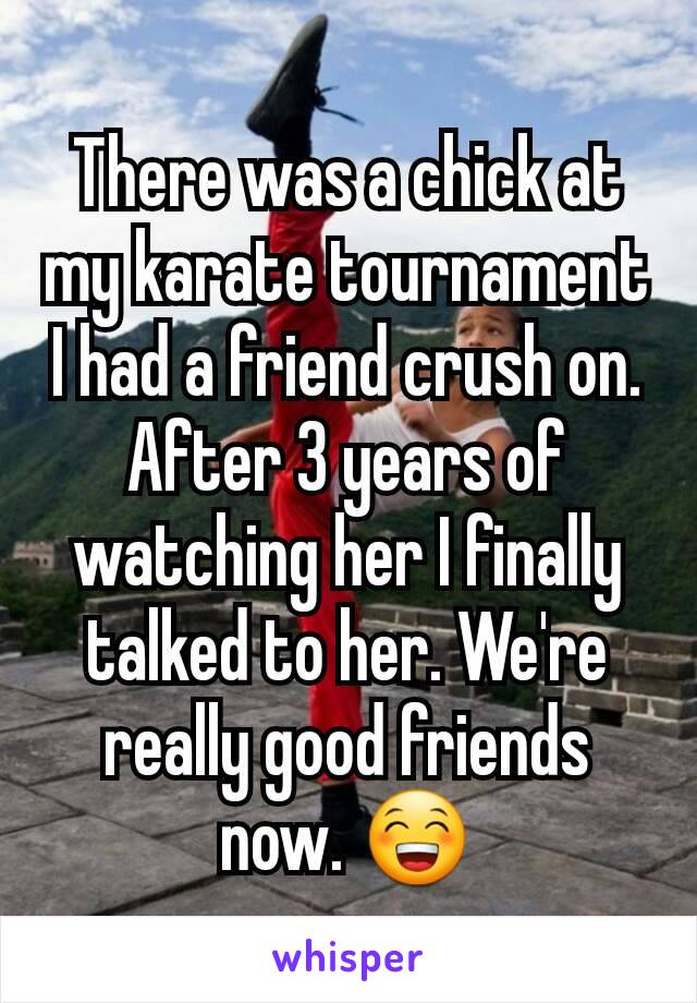 There was a chick at my karate tournament I had a friend crush on. After 3 years of watching her I finally talked to her. We're really good friends now. 😁