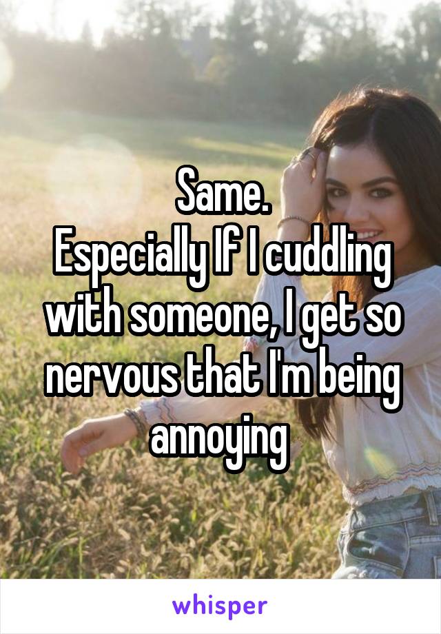 Same.
Especially If I cuddling with someone, I get so nervous that I'm being annoying 