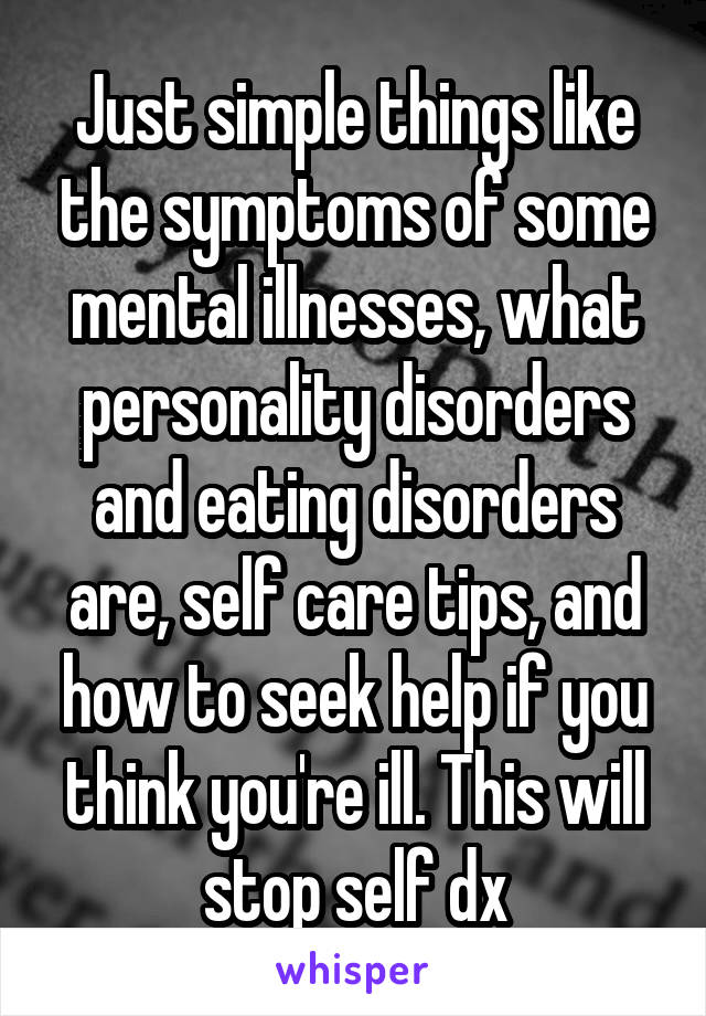 Just simple things like the symptoms of some mental illnesses, what personality disorders and eating disorders are, self care tips, and how to seek help if you think you're ill. This will stop self dx