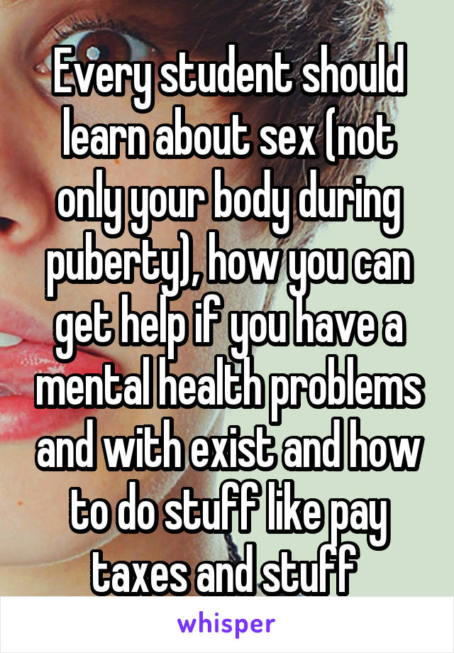 Every student should learn about sex (not only your body during puberty), how you can get help if you have a mental health problems and with exist and how to do stuff like pay taxes and stuff 