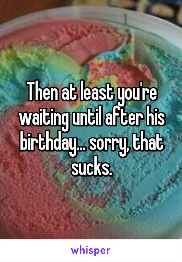 Then at least you're waiting until after his birthday... sorry, that sucks.