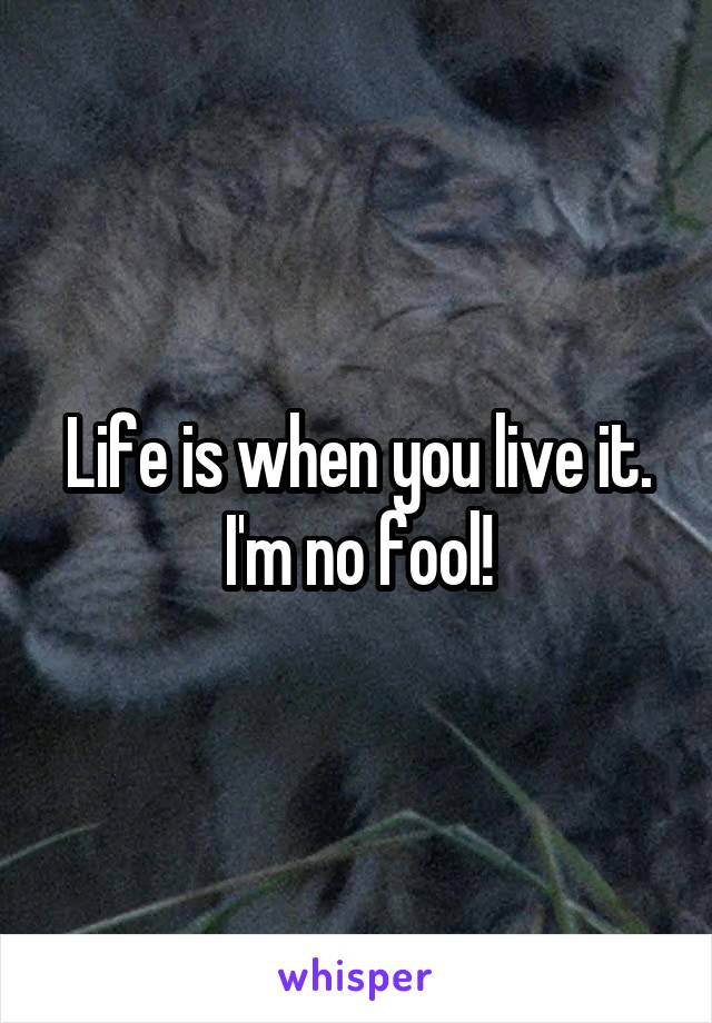 Life is when you live it. I'm no fool!