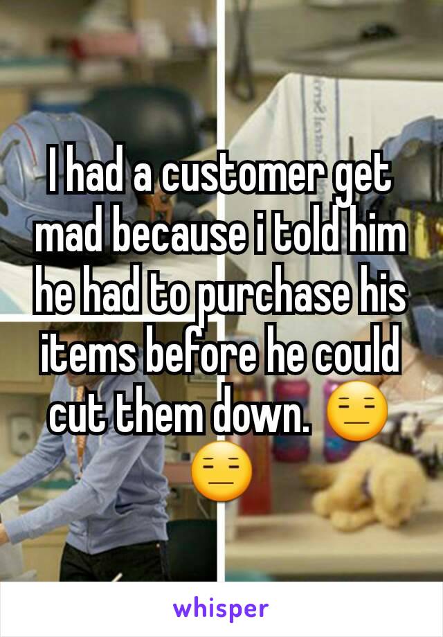 I had a customer get mad because i told him he had to purchase his items before he could cut them down. 😑😑