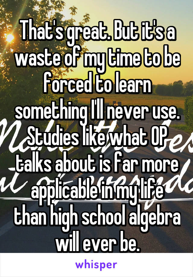 That's great. But it's a waste of my time to be forced to learn something I'll never use. Studies like what OP talks about is far more applicable in my life than high school algebra will ever be.