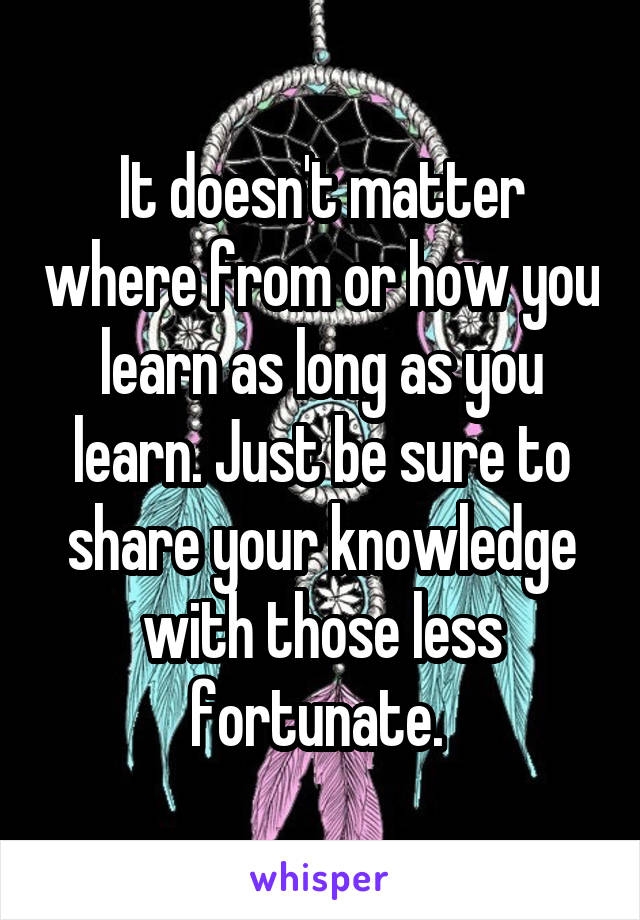It doesn't matter where from or how you learn as long as you learn. Just be sure to share your knowledge with those less fortunate. 