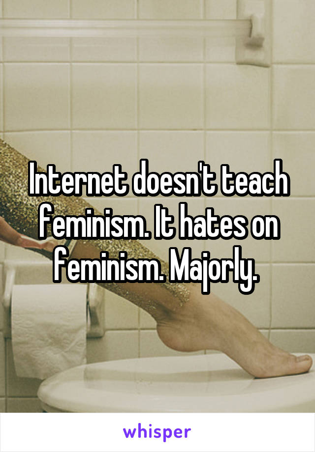 Internet doesn't teach feminism. It hates on feminism. Majorly. 