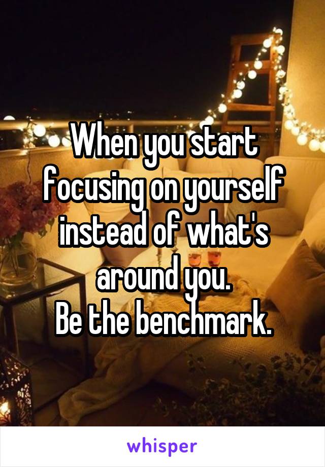 When you start focusing on yourself instead of what's around you.
Be the benchmark.