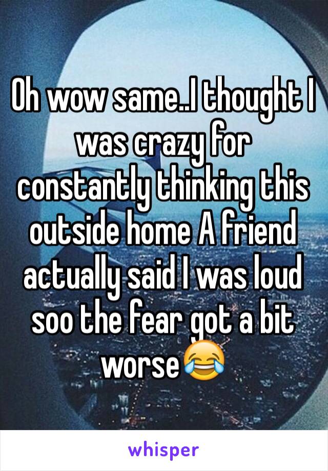 Oh wow same..I thought I was crazy for constantly thinking this outside home A friend actually said I was loud soo the fear got a bit worse😂