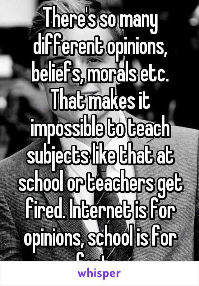 There's so many different opinions, beliefs, morals etc. That makes it impossible to teach subjects like that at school or teachers get fired. Internet is for opinions, school is for facts. 