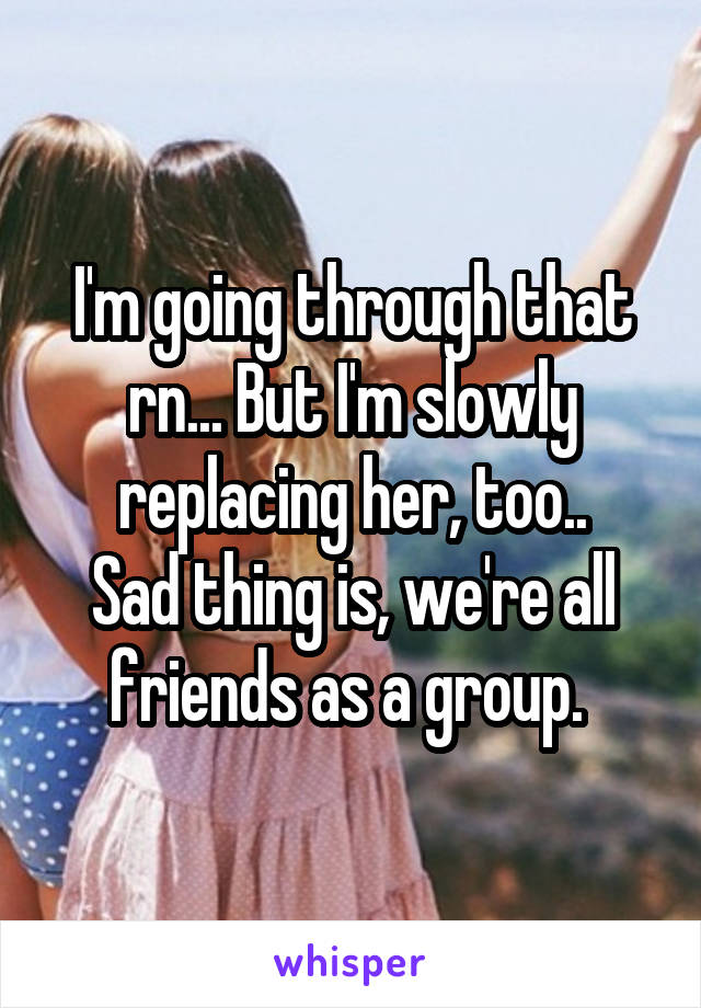 I'm going through that rn... But I'm slowly replacing her, too..
Sad thing is, we're all friends as a group. 