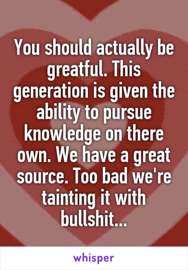 You should actually be greatful. This generation is given the ability to pursue knowledge on there own. We have a great source. Too bad we're tainting it with bullshit...