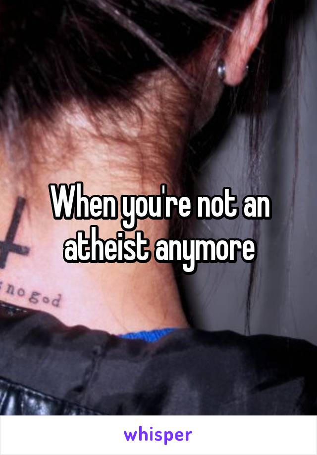 When you're not an atheist anymore