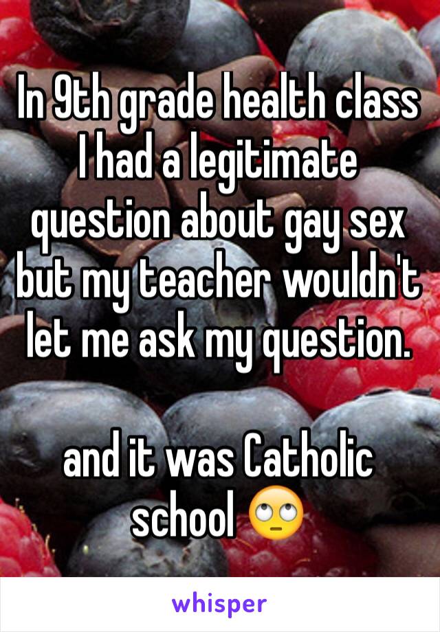 In 9th grade health class I had a legitimate question about gay sex but my teacher wouldn't let me ask my question.

and it was Catholic school 🙄