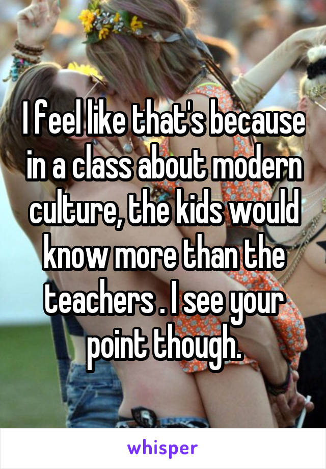 I feel like that's because in a class about modern culture, the kids would know more than the teachers . I see your point though.
