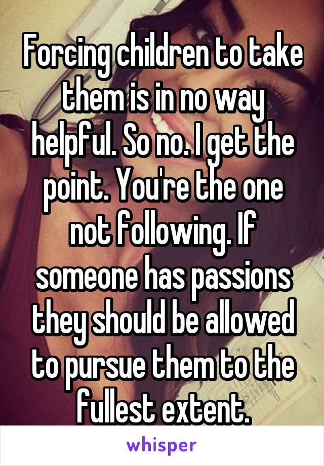 Forcing children to take them is in no way helpful. So no. I get the point. You're the one not following. If someone has passions they should be allowed to pursue them to the fullest extent.